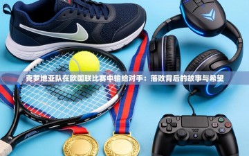 克罗地亚队在欧国联比赛中输给对手：落败背后的故事与希望